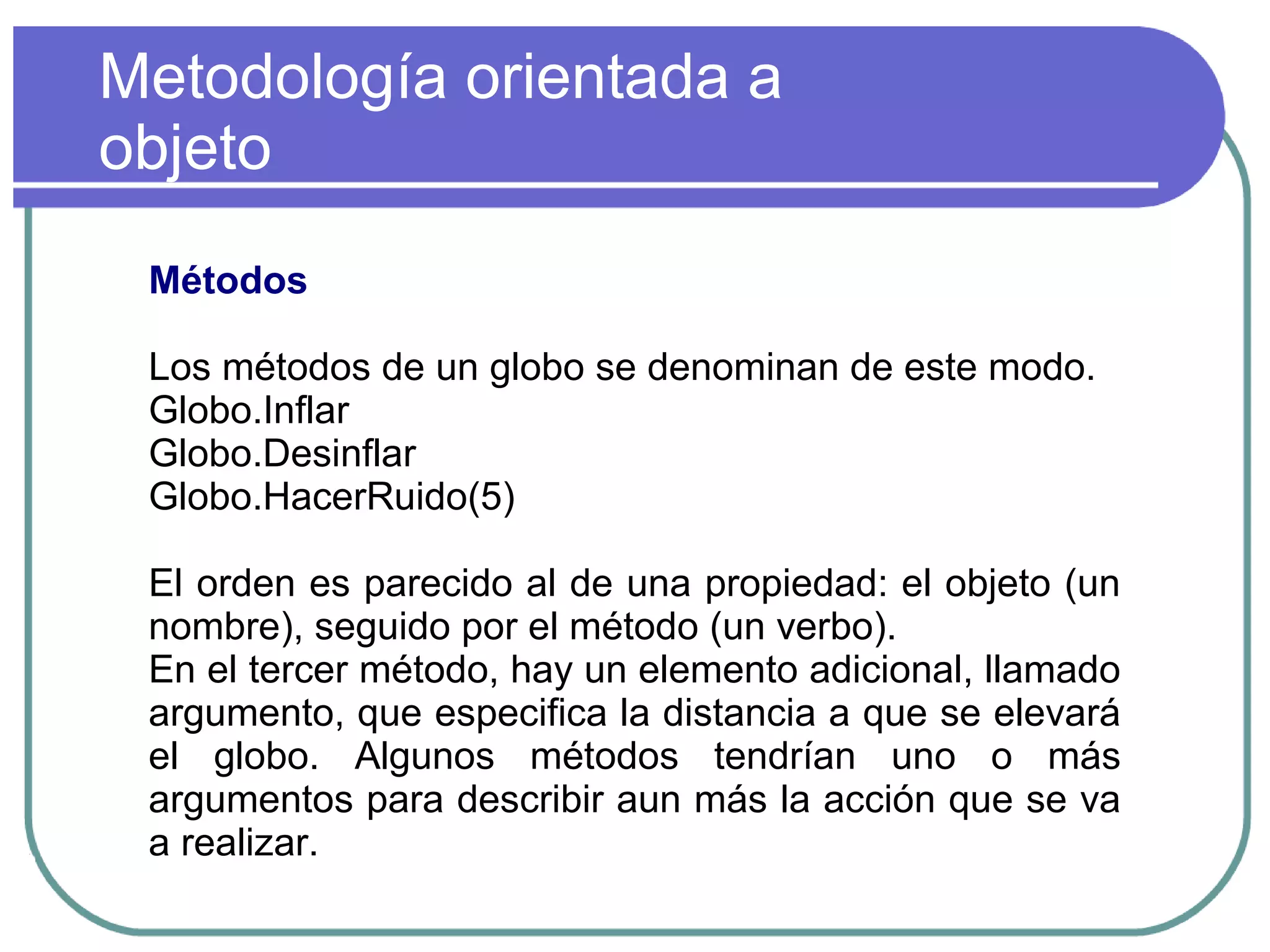 Metodología orientada a
objeto
Métodos
Los métodos de un globo se denominan de este modo.
Globo.Inflar
Globo.Desinflar
Globo.HacerRuido(5)
El orden es parecido al de una propiedad: el objeto (un
nombre), seguido por el método (un verbo).
En el tercer método, hay un elemento adicional, llamado
argumento, que especifica la distancia a que se elevará
el globo. Algunos métodos tendrían uno o más
argumentos para describir aun más la acción que se va
a realizar.
 