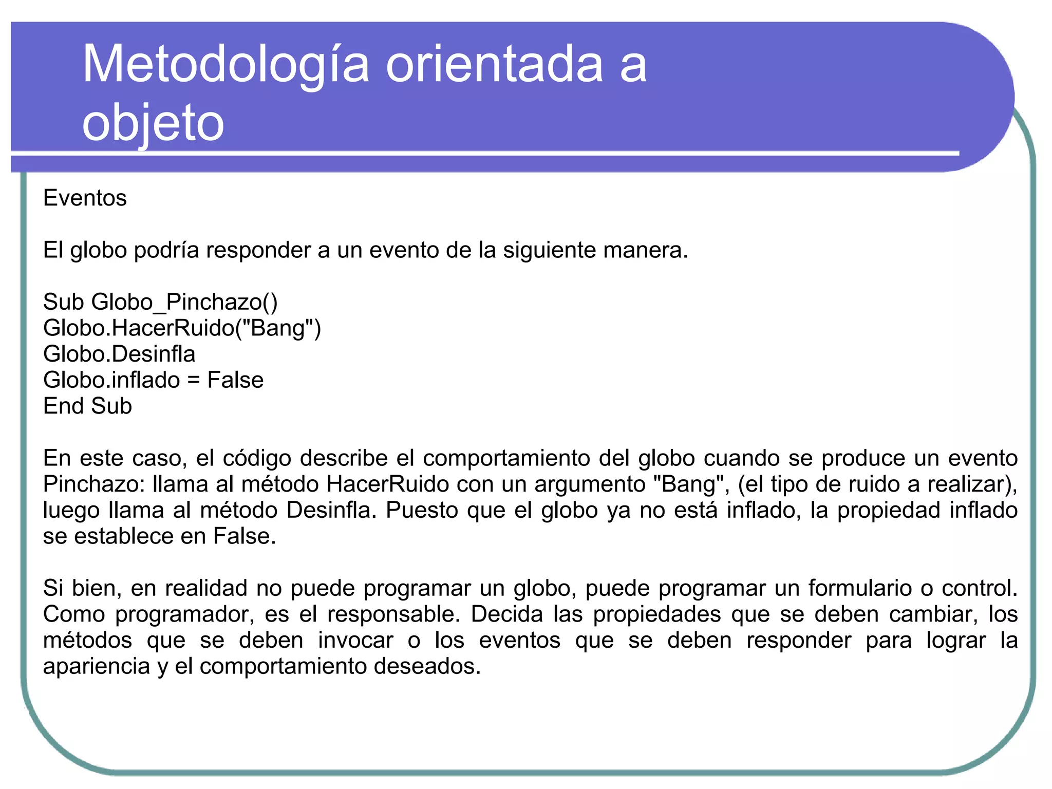 Metodología orientada a
objeto
Eventos
El globo podría responder a un evento de la siguiente manera.
Sub Globo_Pinchazo()
Globo.HacerRuido("Bang")
Globo.Desinfla
Globo.inflado = False
End Sub
En este caso, el código describe el comportamiento del globo cuando se produce un evento
Pinchazo: llama al método HacerRuido con un argumento "Bang", (el tipo de ruido a realizar),
luego llama al método Desinfla. Puesto que el globo ya no está inflado, la propiedad inflado
se establece en False.
Si bien, en realidad no puede programar un globo, puede programar un formulario o control.
Como programador, es el responsable. Decida las propiedades que se deben cambiar, los
métodos que se deben invocar o los eventos que se deben responder para lograr la
apariencia y el comportamiento deseados.
 