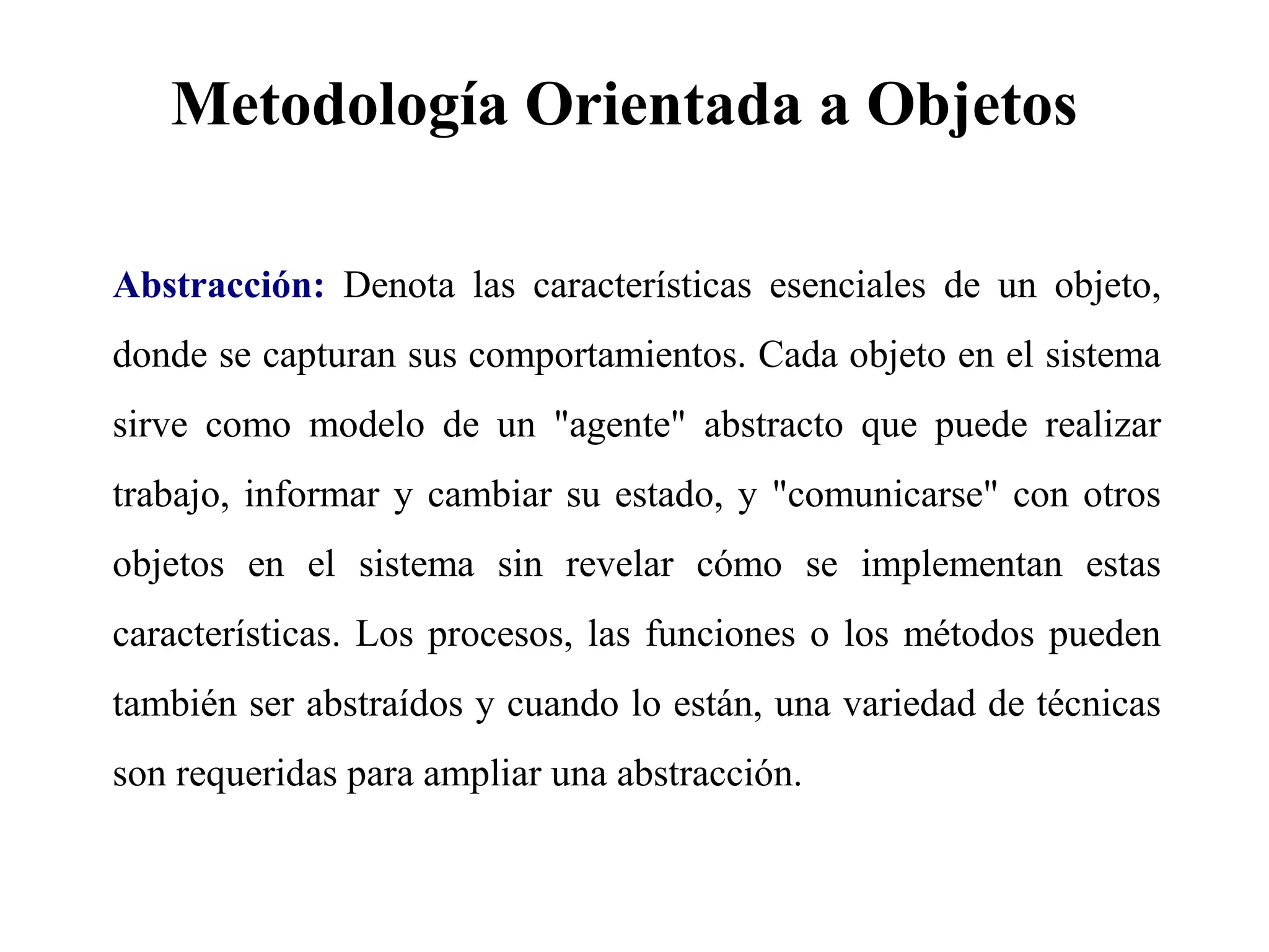 Metodología Orientada a Objetos
Abstracción: Denota las características esenciales de un objeto,
donde se capturan sus comportamientos. Cada objeto en el sistema
sirve como modelo de un "agente" abstracto que puede realizar
trabajo, informar y cambiar su estado, y "comunicarse" con otros
objetos en el sistema sin revelar cómo se implementan estas
características. Los procesos, las funciones o los métodos pueden
también ser abstraídos y cuando lo están, una variedad de técnicas
son requeridas para ampliar una abstracción.
 