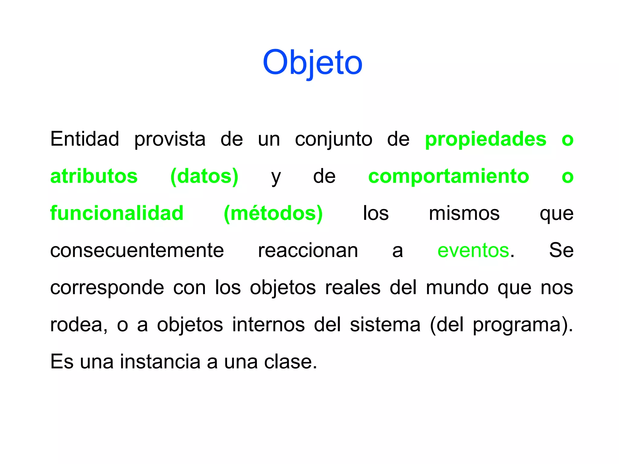 Entidad provista de un conjunto de propiedades o
atributos (datos) y de comportamiento o
funcionalidad (métodos) los mismos que
consecuentemente reaccionan a eventos. Se
corresponde con los objetos reales del mundo que nos
rodea, o a objetos internos del sistema (del programa).
Es una instancia a una clase.
Objeto
 