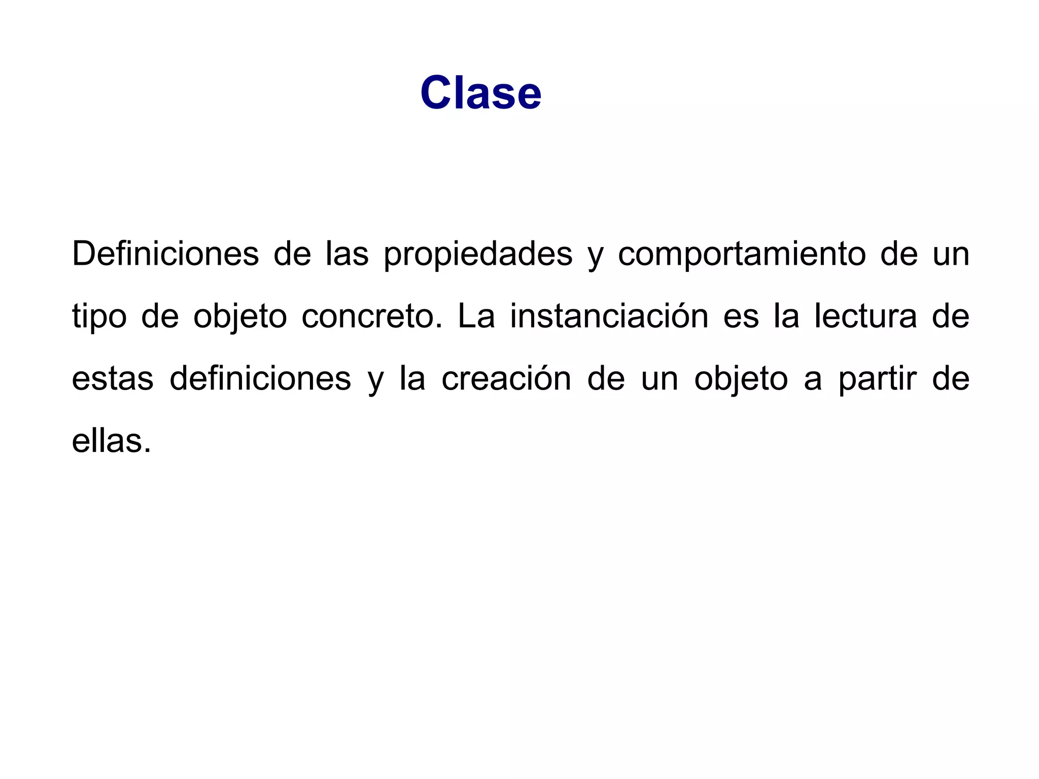 Definiciones de las propiedades y comportamiento de un
tipo de objeto concreto. La instanciación es la lectura de
estas definiciones y la creación de un objeto a partir de
ellas.
Clase
 