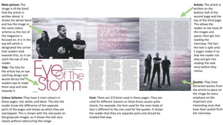 Main picture: The
image is of the band
that the article is
written about. It
shows the whole band
and has the image in
the same colour
scheme as the rest of
the magazine is
focused on. It is in the
top left which is
designated the corner
that readers look
towards first, so it can
catch the eye of any
reader.
Title: The title for
the article has an eye
catching design and
would attract the
readers eye to make
them stop and look
towards it.
Quotes: They have
extracted quotes from
the article to place on
the image for extra
emphasis on the
important and
interesting ones that
have been pulled from
the interview.
Article: The article is
written on the
bottom half of the
second page and the
top of the third page.
This allows the
reader to see most of
the images and
space, then get into
reading the
interview. The fact
the text is split onto
2 pages makes it so
that the reader not
stop and get into
reading the next
story before they
realise.
Colour Scheme: They have 3 main colours in
these pages; red, white, and black. This lets the
reader know the difference of the separate
parts of the pages and shows up when they are
overlapped. This is shown with the red quote on
the grayscale images, as it shows the text very
clearly without obstructing the image.
Font: There are 2/3 fonts used in these pages. They are
used for different reasons so show those causes quite
clearly. For example, the font used for the main body of
text is different to the one used for the quotes. It shows
the reader that they are separate parts and should be
treated that way.
 