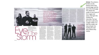 Article: The article is
written on the
bottom half of the
second page and the
top of the third page.
This allows the
reader to see most of
the images and
space, then get into
reading the
interview. The fact
the text is split onto
2 pages makes it so
that the reader not
stop and get into
reading the next
story before they
realise.
 