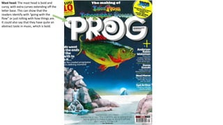 Mast head: The mast head is bold and
curvy, with extra curves extending off the
letter base. This can show that the
readers identify with “going with the
flow” or just rolling with how things are.
It could also say that they have quite an
abstract taste in music, which is bold.
 