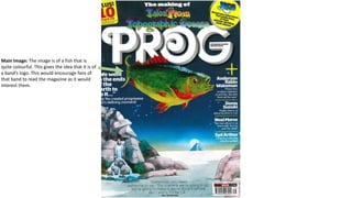 Main Image: The image is of a fish that is
quite colourful. This gives the idea that it is of
a band’s logo. This would encourage fans of
that band to read the magazine as it would
interest them.
 