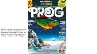 Font: There are 3/4 main fonts on this cover.
One for the title, then the articles have a
different one to the headers. This helps the
reader to identify the differences without
needing to read every word on the page.
 