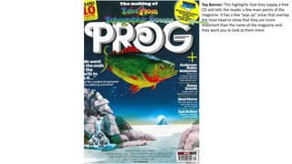 Top Banner: This highlights that they supply a free
CD and tells the reader a few main points of the
magazine. It has a few “pop up” areas that overlap
the mast head to show that they are more
important than the name of the magazine and
they want you to look at them more.
 