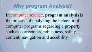 2
In computer science, program analysis is
the process of analyzing the behavior of
computer programs regarding a property
such as correctness, robustness, safety,
content, navigation and accebility.
 