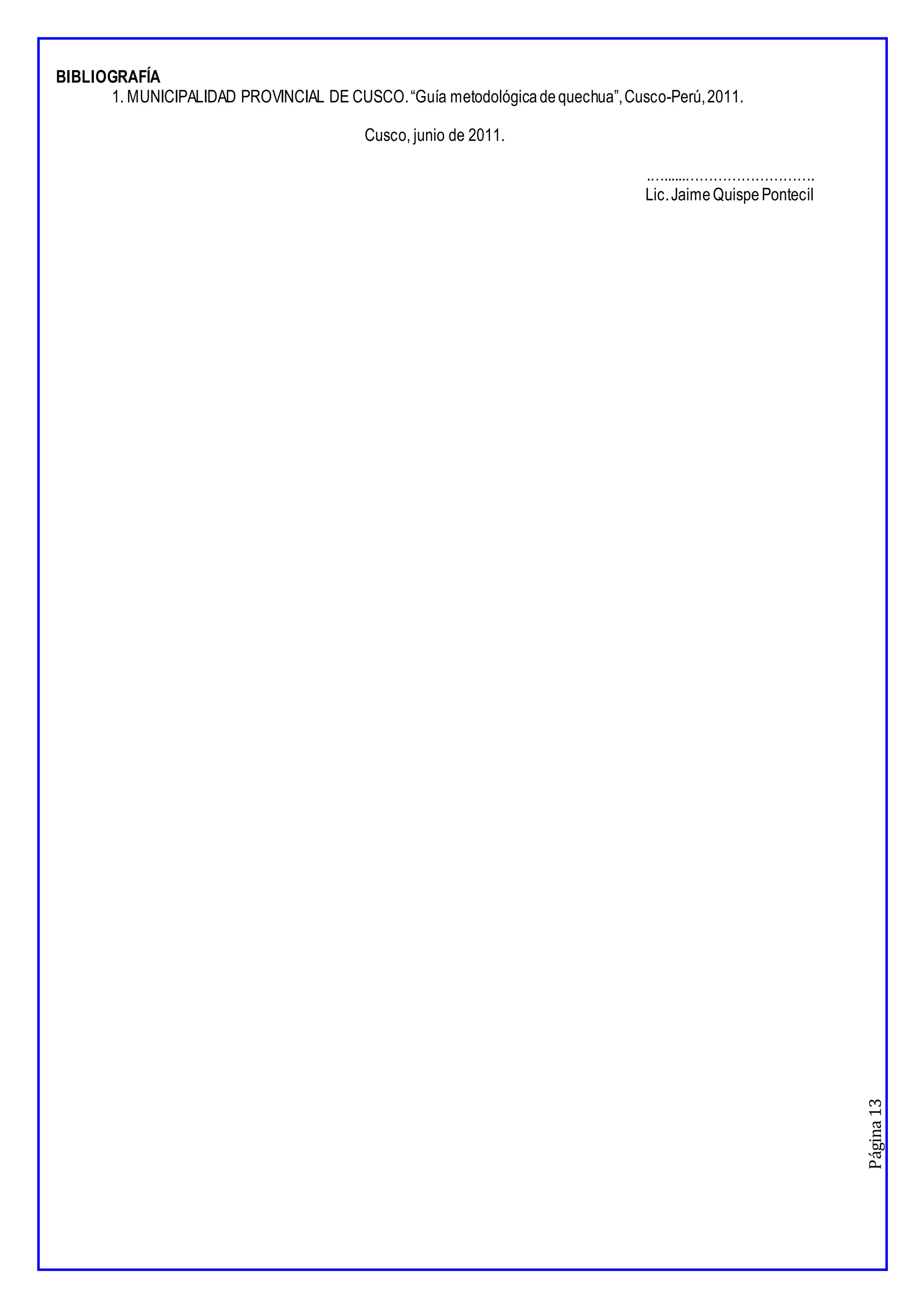 Página
13
BIBLIOGRAFÍA
1. MUNICIPALIDAD PROVINCIAL DE CUSCO.“Guía metodológicadequechua”,Cusco-Perú,2011.
Cusco, junio de 2011.
.…......……………………….
Lic.JaimeQuispePontecil
 