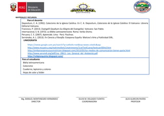 MATERIALES Y RECURSOS:
Para el docente
Depositum, C. A. (1992). Catecismo de la Iglesia Católica. En C. A. Depositum, Catecismo de la Iglesia Católica. El Vaticano: Libreria
Editorial Vaticano.
Francisco, P. (2013). Evangelli Gaudium (La Alegría del Evangelio). Vaticano: San Pablo.
Internacional, S. B. (1972). La Biblia Latinoamericana. Roma: Verbo Divino.
Peruana, C. E. (2007). Aparecida. Lima - Perú: Paulinas.
Sernández, A. L. (2013). Fe Ciencia y Filosofía. Estepona-España: Matices's Arte y Publicidad EIRL.
LINKOGRAFÍA
https://www.google.com.pe/search?q=catholic+net&oq=www.cotolic&aqs
http://www.mscperu.org/matrimofam/1matrimonio/1catTeolCuerp/teolcuer00Ind.htm
http://embarazoprecozucvnutricion.blogspot.com/2013/05/los-medios-de-comunicacion-tienen-parte.html
http://www.servindi.org/pdf/Ley_28611_Ley_General_del_Ambiente.pdf
http://religionquinto.blogspot.com/
Para el estudiante
Biblia latinoamericana
Catecismo
Cuaderno, lapiceros y colores
Hojas de color y folder
______________________________________ _____________________________ __________________________
Mg. MANUEL MONTENEGRO HERNANDEZ SILVIA M. DELGADO FUENTES ALEX ALARCON RIVERA
DIRECTOR COORDINADORA PROFESOR
 