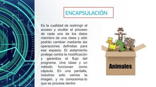 Es la cualidad de restringir el
acceso y ocultar el proceso
de cada uno de los datos
miembro de una clase y sólo
podrán cambiar mediante las
operaciones definidas para
ese espacio. El aislamiento
protege contra la modificación
y garantiza el flujo del
programa. Una clase y un
método funcionan como
cápsula. En una pantalla,
nosotros solo vemos la
imagen, y no conocemos lo
que se procese dentro
ENCAPSULACIÓN
 