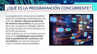 ¿QUÉ ES LA PROGRAMACIÓN CONCURRENTE?
La programación concurrente se define
como la metodología implementada con
el fin de resolver algunos problemas
de manera concurrente, lo que quiere
decir que se ejecutan múltiples labores
de programación al mismo tiempo y no
de forma secuencial.
Cabe resaltar que, en un sistema que se
base en la metodología concurrente,
está la posibilidad de continuar con
sus labores, sin que sea necesario
iniciar o finalizar otras actividades.
 