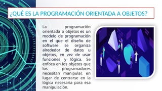 La programación
orientada a objetos es un
modelo de programación
en el que el diseño de
software se organiza
alrededor de datos u
objetos, en vez de usar
funciones y lógica. Se
enfoca en los objetos que
los programadores
necesitan manipular, en
lugar de centrarse en la
lógica necesaria para esa
manipulación.
¿QUÉ ES LA PROGRAMACIÓN ORIENTADA A OBJETOS?
 