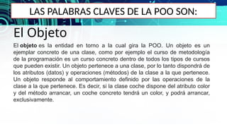 LAS PALABRAS CLAVES DE LA POO SON:
El Objeto
El objeto es la entidad en torno a la cual gira la POO. Un objeto es un
ejemplar concreto de una clase, como por ejemplo el curso de metodología
de la programación es un curso concreto dentro de todos los tipos de cursos
que pueden existir. Un objeto pertenece a una clase, por lo tanto dispondrá de
los atributos (datos) y operaciones (métodos) de la clase a la que pertenece.
Un objeto responde al comportamiento definido por las operaciones de la
clase a la que pertenece. Es decir, si la clase coche dispone del atributo color
y del método arrancar, un coche concreto tendrá un color, y podrá arrancar,
exclusivamente.
 