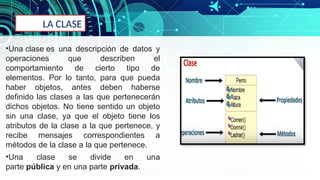 LA CLASE
•Una clase es una descripción de datos y
operaciones que describen el
comportamiento de cierto tipo de
elementos. Por lo tanto, para que pueda
haber objetos, antes deben haberse
definido las clases a las que pertenecerán
dichos objetos. No tiene sentido un objeto
sin una clase, ya que el objeto tiene los
atributos de la clase a la que pertenece, y
recibe mensajes correspondientes a
métodos de la clase a la que pertenece.
•Una clase se divide en una
parte pública y en una parte privada.
 