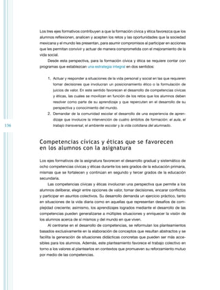 136
Los tres ejes formativos contribuyen a que la formación cívica y ética favorezca que los
alumnos reflexionen, analicen y acepten los retos y las oportunidades que la sociedad
mexicana y el mundo les presentan, para asumir compromisos al participar en acciones
que les permitan convivir y actuar de manera comprometida con el mejoramiento de la
vida social.
Desde esta perspectiva, para la formación cívica y ética se requiere contar con
programas que establezcan una estrategia integral en dos sentidos:
1. Actuar y responder a situaciones de la vida personal y social en las que requieren
tomar decisiones que involucran un posicionamiento ético o la formulación de
juicios de valor. En este sentido favorecen el desarrollo de competencias cívicas
y éticas, las cuales se movilizan en función de los retos que los alumnos deben
resolver como parte de su aprendizaje y que repercuten en el desarrollo de su
perspectiva y conocimiento del mundo.
2. Demandar de la comunidad escolar el desarrollo de una experiencia de apren­
dizaje que involucre la intervención de cuatro ámbitos de formación: el aula, el
trabajo transversal, el ambiente escolar y la vida cotidiana del alumnado.
Competencias cívicas y éticas que se favorecen
en los alumnos con la asignatura
Los ejes formativos de la asignatura favorecen el desarrollo gradual y sistemático de
ocho competencias cívicas y éticas durante los seis grados de la educación primaria,
mismas que se fortalecen y continúan en segundo y tercer grados de la educación
secundaria.
Las competencias cívicas y éticas involucran una perspectiva que permite a los
alumnos deliberar, elegir entre opciones de valor, tomar decisiones, encarar conflictos
y participar en asuntos colectivos. Su desarrollo demanda un ejercicio práctico, tanto
en situaciones de la vida diaria como en aquellas que representan desafíos de com­
plejidad creciente; asimismo, los aprendizajes logrados mediante el desarrollo de las
competencias pueden generalizarse a múltiples situaciones y enriquecer la visión de
los alumnos acerca de sí mismos y del mundo en que viven.
Al centrarse en el desarrollo de competencias, se reformulan los planteamientos
basados exclusivamente en la elaboración de conceptos que resultan abstractos y se
facilita la generación de situaciones didácticas concretas que pueden ser más acce­
sibles para los alumnos. Además, este planteamiento favorece el trabajo colectivo en
torno a los valores al plantearlos en contextos que promueven su reforzamiento mutuo
por medio de las competencias.
 