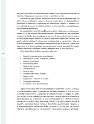 142
asignatura. Esta forma de trabajo permite la integración de conocimientos que respon­
dan a los retos que demanda una sociedad en constante cambio.
Las temáticas para el trabajo transversal o situaciones socialmente relevantes de­
ben involucrar conflictos de valores en diversas situaciones de la vida social. Dichas
situaciones se relacionan con retos que, en nuestros días, enfrenta la sociedad con­
temporánea y demandan el establecimiento de compromisos éticos y la participación
responsable de la ciudadanía.
La asignatura Formación Cívica y Ética contempla el trabajo transversal de sus con­
tenidos, por lo que el análisis de dichas situaciones o temáticas implica que los alumnos
recuperen contenidos de otras asignaturas, con el fin de que la reflexión ética enriquezca
el trabajo de los bloques mediante un proyecto integrador que promueve tareas de inda­
gación, reflexión y diálogo. A esta forma de vinculación de la formación cívica y ética con
el análisis de temáticas y situaciones de relevancia social que se realiza en y desde otras
asignaturas se le denomina trabajo transversal, lo cual permite aprovechar los conoci­
mientos, habilidades, actitudes y valores que se promueven en todo el currículo.
Entre las temáticas destacan las relacionadas con:
• Educación ambiental para la sustentabilidad.
• Educación para la paz y los derechos humanos.
• Educación intercultural.
• Perspectiva de género.
• Educación para la salud.
• Educación sexual.
• Consumo ético.
• Educación económica y financiera.
• Educación vial.
• Transparencia y rendición de cuentas.
• Cultura de la prevención.
• Uso racional y ético de la tecnología.
Al proponer el trabajo transversal se establece un nexo entre la escuela y un conjun­
to de necesidades sociales e individuales que demandan la reflexión, la toma de postura
y el compromiso colectivo. La propuesta de trabajo transversal no se agota con las te­
máticas mencionadas, pues también permite que los docentes aborden en el aula situa­
ciones concretas que se presentan en la convivencia escolar o en entornos cercanos a
los alumnos y que demandan la reflexión y el intercambio de puntos de vista para buscar
solución a las mismas. De esta manera, el docente tiene autonomía para incorporar en
el aula planteamientos transversales afines a la formación cívica y ética que permitan
reflexionar sobre situaciones de interés colectivo y favorezcan el análisis de la realidad.
 