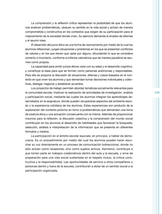 149
La comprensión y la reflexión crítica representan la posibilidad de que los alum­
nos analicen problemáticas, ubiquen su sentido en la vida social y actúen de manera
comprometida y constructiva en los contextos que exigen de su participación para el
mejoramiento de la sociedad donde viven. Su ejercicio demanda el empleo de dilemas
y el asumir roles.
El desarrollo del juicio ético es una forma de razonamiento por medio de la cual los
alumnos reflexionan, juzgan situaciones y problemas en los que se presentan conflictos
de valores y en los que tienen que optar por alguno, dilucidando lo que se considera
correcto o incorrecto, conforme a criterios valorativos que de manera paulatina se asu­
men como propios.
La capacidad para emitir juicios éticos varía con su edad y el desarrollo cognitivo,
y constituye la base para que se formen como personas autónomas y responsables.
Para ello se propone la discusión de situaciones, dilemas y casos basados en el con­
texto en que viven los alumnos y que demandan tomar decisiones individuales y colec­
tivas, dialogar, negociar y establecer acuerdos.
Los proyectos de trabajo permiten abordar temáticas socialmente relevantes para
la comunidad escolar. Implican la realización de actividades de investigación, análisis
y participación social, mediante las cuales los alumnos integran los aprendizajes de­
sarrollados en la asignatura, donde pueden recuperarse aspectos del ambiente esco­
lar y la experiencia cotidiana de los alumnos. Estas experiencias son producto de la
exploración del contexto próximo en torno a problemáticas que demandan una toma
de postura ética y una actuación consecuente con la misma. Además de proporcionar
insumos para la reflexión, la discusión colectiva y la comprensión del mundo social
contribuyen en los alumnos al desarrollo de habilidades que favorecen la búsqueda,
selección, análisis e interpretación de la información que se presenta en diferentes
formatos y medios.
La participación en el ámbito escolar equivale, en principio, a hablar de demo­
cracia. Es un procedimiento por medio del cual los alumnos pueden hacer escu­
char su voz directamente en un proceso de comunicación bidireccional, donde no
sólo actúan como receptores, sino como sujetos activos. Asimismo, contribuye a
que tomen parte en trabajos colaborativos dentro del aula y la escuela, y sirve de
preparación para una vida social sustentada en el respeto mutuo, la crítica cons­
tructiva y la responsabilidad. Las oportunidades de servicio a otros compañeros o
personas dentro y fuera de la escuela, contribuirán a dotar de un sentido social a la
participación organizada.
 