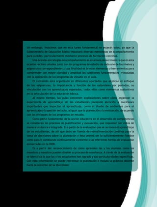 sin embargo, insistimos que en esta tarea fundamental no estarán solos, ya que la
Subsecretaría de Educación Básica impulsará diversas estrategias de acompañamiento
para ustedes, particularmente mediante procesos de formación continua.
Una de estas estrategias de acompañamiento es esta Guía para el maestro que en esta
ocasión reciben ustedes junto con los programas de estudio de cada uno de los niveles y
asignaturas correspondientes, cuya finalidad es brindar elementos y herramientas para
comprender con mayor claridad y amplitud las cuestiones fundamentales vinculadas
con la aplicación de los programas de estudio en el aula.
El contenido está organizado en diferentes apartados que explican el enfoque
de las asignaturas, la importancia y función de los estándares por periodos, su
vinculación con los aprendizajes esperados, todos ellos como elementos sustantivos
en la articulación de la educación básica.
Al mismo tiempo, las guías contienen explicaciones sobre cómo organizar la
experiencia de aprendizaje de los estudiantes poniendo atención a cuestiones
importantes que impactan el aprendizaje, como el diseño de ambientes para el
aprendizaje y la gestión del aula, al igual que la planeación y la evaluación, de acuerdo
con los enfoques de los programas de estudio.
Como parte fundamental de la acción educativa en el desarrollo de competencias
se consideran los procesos de planificación y evaluación, que requieren ser vistos de
manera sistémica e integrada. Es a partir de la evaluación que se reconoce el aprendizaje
de los estudiantes, de ahí que deba ser fuente de retroalimentación continua para la
toma de decisiones sobre la planeación y ésta deberá ser lo suficientemente flexible
como para ir cambiando continuamente conforme a las diferentes formas de evaluación
enmarcadas en la RIEB.
Es a partir del reconocimiento de cómo aprenden las y los alumnos como los
maestros y maestras pueden diseñar su proceso de enseñanza. A través de la evaluación
se identifica lo que las y los estudiantes han logrado y sus particularidades específicas.
Con esta información se puede reorientar la planeación e incluso la práctica docente
hacia la atención de la diversidad.
 