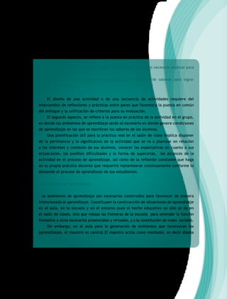 • ¿Qué aspectos quedarán a cargo del alumnado y cuáles es necesario explicar para
que puedan avanzar?
• ¿De qué manera pondrán en práctica la movilización de saberes para lograr
resultados?
El diseño de una actividad o de una secuencia de actividades requiere del
intercambio de reflexiones y prácticas entre pares que favorezca la puesta en común
del enfoque y la unificación de criterios para su evaluación.
El segundo aspecto, se refiere a la puesta en práctica de la actividad en el grupo,
en donde los ambientes de aprendizaje serán el escenario en donde genere condiciones
de aprendizaje en las que se movilicen los saberes de los alumnos.
Una planificación útil para la práctica real en el salón de clase implica disponer
de la pertinencia y lo significativo de la actividad que se va a plantear en relación
a los intereses y contexto de sus alumnos, conocer las expectativas en cuanto a sus
actuaciones, las posibles dificultades y la forma de superarlas, los alcances de la
actividad en el proceso de aprendizaje, así como de la reflexión constante que haga
en su propia práctica docente que requerirá replantearse continuamente conforme lo
demande el proceso de aprendizaje de sus estudiantes.
b) Ambientes de aprendizaje
Los ambientes de aprendizaje son escenarios construidos para favorecer de manera
intencionada el aprendizaje. Constituyen la construcción de situaciones de aprendizaje
en el aula, en la escuela y en el entorno pues el hecho educativo no sólo se da en
el salón de clases, sino que rebasa las fronteras de la escuela para extender la función
formativa a otros escenarios presenciales y virtuales, y a la constitución de redes sociales.
Sin embargo, en el aula para la generación de ambientes que favorezcan los
aprendizajes, el maestro es central.El maestro actúa como mediador, es decir diseña
 