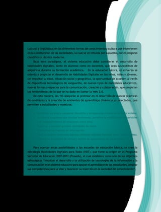 cultural y lingüística; en las diferentes formas de conocimiento y cultura que intervienen
en la construcción de las sociedades, la cual se ve influida por supuesto, por el progreso
científico y técnico moderno.
Bajo este paradigma, el sistema educativo debe considerar el desarrollo de
habilidades digitales, tanto en alumnos como en docentes, que sean susceptibles de
adquirirse durante su formación académica. En la educación básica, el esfuerzo se
orienta a propiciar el desarrollo de Habilidades Digitales en los niños, niñas y jóvenes,
sin importar su edad, situación social y geográfica, la oportunidad de acceder, a través
de dispositivos tecnológicos de vanguardia, de nuevos tipos de materiales educativos,
nuevas formas y espacios para la comunicación, creación y colaboración, que propician
las herramientas de lo que se ha dado en llamar la Web 2.0.
De esta manera, las TIC apoyarán al profesor en el desarrollo de nuevas prácticas
de enseñanza y la creación de ambientes de aprendizaje dinámicos y conectados, que
permiten a estudiantes y maestros:
• Manifestar sus ideas y conceptos; discutirlas y enriquecerlas a través de las redes sociales.
• Acceder a programas que simulan fenómenos, permiten la modificación de variables
y el establecimiento de relaciones entre ellas.
• Registrar y manejar grandes cantidades de datos.
• Diversificar las fuentes de información.
• Crear sus propios contenidos digitales utilizando múltiples formatos (texto, audio y video).
• Atender la diversidad de ritmos y estilos de aprendizaje de los alumnos.
Para acercar estas posibilidades a las escuelas de educación básica, se creó la
estrategia Habilidades Digitales para Todos (HDT), que tiene su origen en el Programa
Sectorial de Educación 2007-2012 (Prosedu), el cual establece como uno de sus objetivos
estratégicos “impulsar el desarrollo y la utilización de tecnologías de la información y la
comunicación en el sistema educativo para apoyar el aprendizaje de los estudiantes, ampliar
sus competencias para la vida y favorecer su inserción en la sociedad del conocimiento”.
 