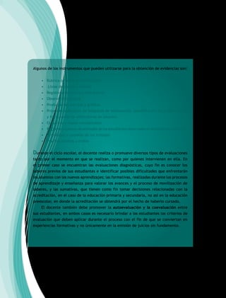 Algunos de los instrumentos que pueden utilizarse para la obtención de evidencias son:
• Rúbrica o matriz de verificación
• Listas de cotejo o control
• Registro anecdótico o anecdotario
• Observación directa
• Producciones escritas y gráficas
• Proyectos colectivos de búsqueda de información, identificación de problemáticas
y formulación de alternativas de solución.
• Esquemas y mapas conceptuales
• Registros y cuadros de actitudes de los estudiantes observadas en actividades colectivas.
• Portafolios y carpetas de los trabajos
• Pruebas escritas u orales
Durante el ciclo escolar, el docente realiza o promueve diversos tipos de evaluaciones
tanto por el momento en que se realizan, como por quienes intervienen en ella. En
el primer caso se encuentran las evaluaciones diagnósticas, cuyo fin es conocer los
saberes previos de sus estudiantes e identificar posibles dificultades que enfrentarán
los alumnos con los nuevos aprendizajes; las formativas, realizadas durante los procesos
de aprendizaje y enseñanza para valorar los avances y el proceso de movilización de
saberes, y las sumativas, que tienen como fin tomar decisiones relacionadas con la
acreditación, en el caso de la educación primaria y secundaria, no así en la educación
preescolar, en donde la acreditación se obtendrá por el hecho de haberlo cursado.
El docente también debe promover la autoevaluación y la coevaluación entre
sus estudiantes, en ambos casos es necesario brindar a los estudiantes los criterios de
evaluación que deben aplicar durante el proceso con el fin de que se conviertan en
experiencias formativas y no únicamente en la emisión de juicios sin fundamento.
 