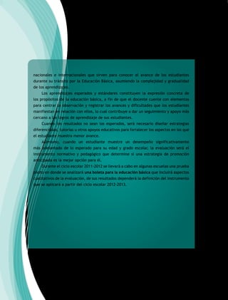 nacionales e internacionales que sirven para conocer el avance de los estudiantes
durante su tránsito por la Educación Básica, asumiendo la complejidad y gradualidad
de los aprendizajes.
Los aprendizajes esperados y estándares constituyen la expresión concreta de
los propósitos de la educación básica, a fin de que el docente cuente con elementos
para centrar la observación y registrar los avances y dificultades que los estudiantes
manifiestan en relación con ellos, lo cual contribuye a dar un seguimiento y apoyo más
cercano a los logros de aprendizaje de sus estudiantes.
Cuando los resultados no sean los esperados, será necesario diseñar estrategias
diferenciadas, tutorías u otros apoyos educativos para fortalecer los aspectos en los que
el estudiante muestra menor avance.
Asimismo, cuando un estudiante muestre un desempeño significativamente
más adelantado de lo esperado para su edad y grado escolar, la evaluación será el
instrumento normativo y pedagógico que determine si una estrategia de promoción
anticipada es la mejor opción para él.
Durante el ciclo escolar 2011-2012 se llevará a cabo en algunas escuelas una prueba
piloto en donde se analizará una boleta para la educación básica que incluirá aspectos
cualitativos de la evaluación, de sus resultados dependerá la definición del instrumento
que se aplicará a partir del ciclo escolar 2012-2013.
 