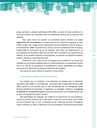 237
Guía para el maestro
grupo; Aprender y redactar adivinanzas (SEP, 2006). La razón de estos cambios en la
forma de nombrar los contenidos tiene un fundamento teórico que se explicará más
adelante.
Esta nueva forma de concebir los contenidos implicó también una nueva
organización de los programas. La organización de los anteriores programas en ejes
(1993): Lengua oral, Lengua escrita, Recreación literaria y Reflexión sobre la lengua; o
en componentes (2000): Expresión oral, Lectura, Escritura y Reflexión sobre la lengua,
fragmentaba las situaciones de uso de lenguaje. Para evitar tal fragmentación, en
los programas de secundaria 2006 y de primaria 2011 se planteó una organización en
ámbitos. En los cambios recientes a los programas, se plantean los siguientes ámbitos:
estudio, literatura y participación social.
Finalmente, con el afán de que el lenguaje que se enseña en la escuela sea
utilizado con los mismos propósitos que en la vida extraescolar y su aprendizaje resulte
útil en la vida de los estudiantes se establecieron nuevas modalidades de trabajo,
centradas en el desarrollo de proyectos didácticos del lenguaje.
Las razones de estos cambios se explican a continuación:
a) El lenguaje se adquiere en la interacción social
Los cambios que se realizaron a los Programas de Español para la Educación
Secundaria (SEP, 2006) y a los Programas de Español para la Educación Primaria (SEP
2009), parten de una premisa que ha sido corroborada por la investigación desde
diversas disciplinas (la psicología, la lingüística, la sociología, etcétera): el lenguaje
se aprende en la interacción social. Tal premisa permanece en la reorganización que
se hace a los programas a partir de 2011.
Este aprendizaje del lenguaje, por medio de la interacción con otras personas,
ocurre en diversos contextos de la vida social e implica el uso de textos tanto orales
(en los encuentros cara a cara o haciendo uso de numerosos recursos tecnológicos
como el teléfono, la radio, la televisión y en la actualidad a través de diversos medios
 