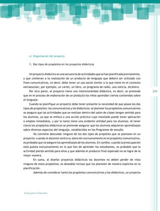 245
Guía para el maestro
c) Organización del proyecto
1. Dos tipos de propósitos en los proyectos didácticos
Un proyecto didáctico es una secuencia de actividades que se han planificado previamente,
y que conllevan a la realización de un producto de lenguaje que deberá ser utilizado con
fines comunicativos, es decir, debe tener un uso social similar a lo que tiene en el contexto
extraescolar; por ejemplo, un cartel, un libro, un programa de radio, una noticia, etcétera.
Por otra parte, el proyecto tiene una intencionalidad didáctica, es decir, se pretende
que en el proceso de elaboración de un producto los niños aprendan ciertos contenidos sobre
el lenguaje.
Cuando se planifique un proyecto debe tener presente la necesidad de que posea los dos
tipos de propósitos: los comunicativos y los didácticos: al plantear los propósitos comunicativos
se asegura que las actividades que se realizan dentro del salón de clases tengan sentido para
los alumnos, ya que se enfoca a una acción práctica cuyo resultado puede tener aplicación
o empleo inmediatos, y por lo tanto tiene una evidente utilidad para los alumnos. Al tener
claros los propósitos didácticos se pretende asegurar que los alumnos adquieran aprendizajes
sobre diversos aspectos del lenguaje, establecidos en los Programas de estudio.
No conviene descuidar ninguno de los dos tipos de propósito que se plantean en un
proyecto: cuando el docente centra su atención exclusivamente en el propósito comunicativo,
es probable que no asegure los aprendizajes de los alumnos. En cambio, cuando la preocupación
está puesta exclusivamente en lo que han de aprender los estudiantes, es probable que la
actividad pierda sentido para ellos y que además el producto final esperado no se logre de la
mejor manera.
En suma, al diseñar proyectos didácticos los docentes no deben perder de vista
ninguno de estos propósitos; es deseable incluso que los planteen de manera explícita en la
planificación.
Además de considerar tanto los propósitos comunicativos y los didácticos, un proyecto
 
