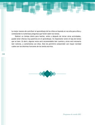 248
Programas de estudio 2011
La mejor manera de contribuir al aprendizaje de los niños es leyendo en voz alta para ellos y
contestando la numerosas preguntas que harán sobre los textos.
Dedicar un tiempo diario para leerles, antes o después de iniciar otras actividades,
puede tener efectos muy positivos en el aprendizaje. Es importante variar el tipo de textos
que se leen. Es decir, algunas veces será recomendable leer cuentos y otras será necesario
leer noticias, y comentarlas con ellos. Esto les permitirá comprender con mayor claridad
cuáles son las distintas funciones de los textos escritos.
 