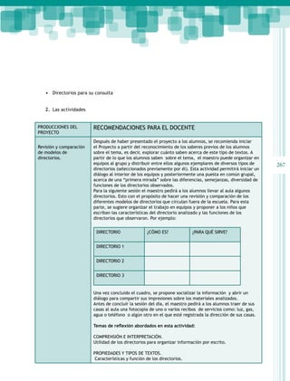 267
Guía para el maestro
• Directorios para su consulta
2. Las actividades
PRODUCCIONES DEL
PROYECTO
RECOMENDACIONES PARA EL DOCENTE
Revisión y comparación
de modelos de
directorios.
Después de haber presentado el proyecto a los alumnos, se recomienda iniciar
el Proyecto a partir del reconocimiento de los saberes previos de los alumnos
sobre el tema, es decir, explorar cuánto saben acerca de este tipo de textos. A
partir de lo que los alumnos saben sobre el tema, el maestro puede organizar en
equipos al grupo y distribuir entre ellos algunos ejemplares de diversos tipos de
directorios (seleccionados previamente por él). Esta actividad permitirá iniciar un
diálogo al interior de los equipos y posteriormente una puesta en común grupal,
acerca de una “primera mirada” sobre las diferencias, semejanzas, diversidad de
funciones de los directorios observados.
Para la siguiente sesión el maestro pedirá a los alumnos llevar al aula algunos
directorios. Esto con el propósito de hacer una revisión y comparación de los
diferentes modelos de directorios que circulan fuera de la escuela. Para esta
parte, se sugiere organizar el trabajo en equipos y proponer a los niños que
escriban las características del directorio analizado y las funciones de los
directorios que observaron. Por ejemplo:
DIRECTORIO ¿CÓMO ES? ¿PARA QUÉ SIRVE?
DIRECTORIO 1
DIRECTORIO 2
DIRECTORIO 3
Una vez concluido el cuadro, se propone socializar la información y abrir un
diálogo para compartir sus impresiones sobre los materiales analizados.
Antes de concluir la sesión del día, el maestro pedirá a los alumnos traer de sus
casas al aula una fotocopia de uno o varios recibos de servicios como: luz, gas,
agua o teléfono o algún otro en el que esté registrada la dirección de sus casas.
Temas de reflexión abordados en esta actividad:
COMPRENSIÓN E INTERPRETACIÓN.
Utilidad de los directorios para organizar información por escrito.
PROPIEDADES Y TIPOS DE TEXTOS.
Características y función de los directorios.
 