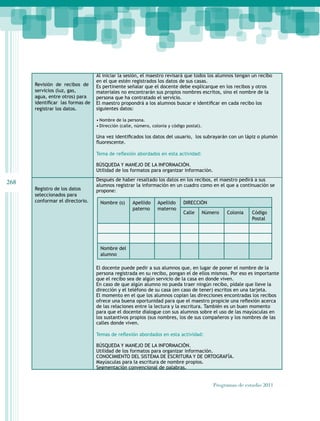 268
Programas de estudio 2011
Revisión de recibos de
servicios (luz, gas,
agua, entre otros) para
identificar  las formas de
registrar los datos.
Al iniciar la sesión, el maestro revisará que todos los alumnos tengan un recibo
en el que estén registrados los datos de sus casas.
Es pertinente señalar que el docente debe explicarque en los recibos y otros
materiales no encontrarán sus propios nombres escritos, sino el nombre de la
persona que ha contratado el servicio.
El maestro propondrá a los alumnos buscar e identificar en cada recibo los
siguientes datos:
• Nombre de la persona.
• Dirección (calle, número, colonia y código postal).
Una vez identificados los datos del usuario,  los subrayarán con un lápiz o plumón
fluorescente.
Tema de reflexión abordados en esta actividad:
BÚSQUEDA Y MANEJO DE LA INFORMACIÓN.
Utilidad de los formatos para organizar información.
Registro de los datos
seleccionados para
conformar el directorio.
Después de haber resaltado los datos en los recibos, el maestro pedirá a sus
alumnos registrar la información en un cuadro como en el que a continuación se
propone:
El docente puede pedir a sus alumnos que, en lugar de poner el nombre de la
persona registrada en su recibo, pongan el de ellos mismos. Por eso es importante
que el recibo sea de algún servicio de la casa en donde viven.
En caso de que algún alumno no pueda traer ningún recibo, pídale que lleve la
dirección y el teléfono de su casa (en caso de tener) escritos en una tarjeta.
El momento en el que los alumnos copian las direcciones encontradas los recibos
ofrece una buena oportunidad para que el maestro propicie una reflexión acerca
de las relaciones entre la lectura y la escritura. También es un buen momento
para que el docente dialogue con sus alumnos sobre el uso de las mayúsculas en
los sustantivos propios (sus nombres, los de sus compañeros y los nombres de las
calles donde viven.
Temas de reflexión abordados en esta actividad:
BÚSQUEDA Y MANEJO DE LA INFORMACIÓN.
Utilidad de los formatos para organizar información.
CONOCIMIENTO DEL SISTEMA DE ESCRITURA Y DE ORTOGRAFÍA.
Mayúsculas para la escritura de nombre propios.
Segmentación convencional de palabras.
Nombre (s) Apellido
paterno
Apellido
materno
DIRECCIÓN
Calle Número Colonia Código
Postal
Nombre del
alumno
 