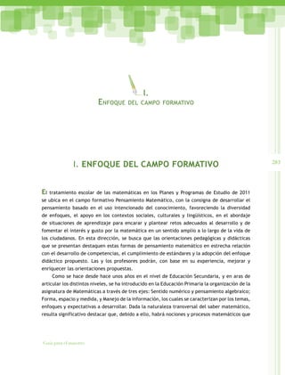 283
Guía para el maestro
I. ENFOQUE DEL CAMPO FORMATIVO
El tratamiento escolar de las matemáticas en los Planes y Programas de Estudio de 2011
se ubica en el campo formativo Pensamiento Matemático, con la consigna de desarrollar el
pensamiento basado en el uso intencionado del conocimiento, favoreciendo la diversidad
de enfoques, el apoyo en los contextos sociales, culturales y lingüísticos, en el abordaje
de situaciones de aprendizaje para encarar y plantear retos adecuados al desarrollo y de
fomentar el interés y gusto por la matemática en un sentido amplio a lo largo de la vida de
los ciudadanos. En esta dirección, se busca que las orientaciones pedagógicas y didácticas
que se presentan destaquen estas formas de pensamiento matemático en estrecha relación
con el desarrollo de competencias, el cumplimiento de estándares y la adopción del enfoque
didáctico propuesto. Las y los profesores podrán, con base en su experiencia, mejorar y
enriquecer las orientaciones propuestas.
Como se hace desde hace unos años en el nivel de Educación Secundaria, y en aras de
articular los distintos niveles, se ha introducido en la Educación Primaria la organización de la
asignatura de Matemáticas a través de tres ejes: Sentido numérico y pensamiento algebraico;
Forma, espacio y medida, y Manejo de la información, los cuales se caracterizan por los temas,
enfoques y expectativas a desarrollar. Dada la naturaleza transversal del saber matemático,
resulta significativo destacar que, debido a ello, habrá nociones y procesos matemáticos que
I.
Enfoque del campo formativo
 