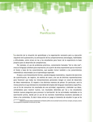 287
Guía para el maestro
La elección de la situación de aprendizaje y la organización necesaria para su ejecución
requieren de la planeación y la anticipación de los comportamientos (estrategias, habilidades
y dificultades, entre otras) en las y los estudiantes para hacer de la experiencia la base
propicia para el desarrollo de competencias.
Por ejemplo, el uso de problemas prácticos, comúnmente llamados “de la vida real”,
evoca al lenguaje cotidiano para expresarse y es a partir de estas expresiones que se reconoce
el fondo o base de los conocimientos, que pueden incluir también a los conocimientos
matemáticos relacionados con el aprendizaje esperado.
El paso a una interpretación formal, usando lenguaje matemático, requiere de ejercicios
de cuantificación, de registro, de análisis de casos y de uso de distintas representaciones
para favorecer que todas las interpretaciones personales tengan un canal de desarrollo
de ideas matemáticas. El respeto a las distintas maneras de pensar. En particular, será la
misma práctica la que denotará la necesidad del empleo del lenguaje matemático específico,
con el fin de comunicar los resultados de una actividad, argumentar y defender sus ideas,
utilizándolos para resolver nuevos. Los resultados obtenidos por las y los estudiantes
tendrán nuevas preguntas para provocar la teorización1
de las actividades realizadas en la
ejercitación previa, dando pie al uso de las nociones matemáticas escolares asociadas al
tema y los contenidos. Es decir éstas entran en juego al momento de estudiar lo que se ha
1 Hablamos de teorizar desde el planteamiento de Moulines (2004) como la actividad humana de formar conceptos, principios y teorías
con el propósito de comprender el mundo que nos rodea.
II
Planificaciòn
 