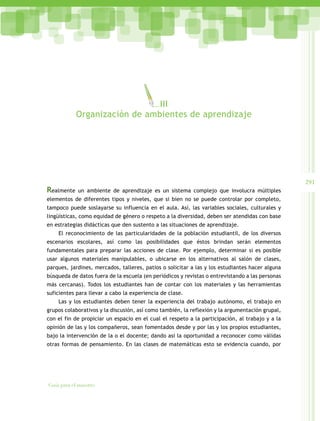 291
Guía para el maestro
Realmente un ambiente de aprendizaje es un sistema complejo que involucra múltiples
elementos de diferentes tipos y niveles, que si bien no se puede controlar por completo,
tampoco puede soslayarse su influencia en el aula. Así, las variables sociales, culturales y
lingüísticas, como equidad de género o respeto a la diversidad, deben ser atendidas con base
en estrategias didácticas que den sustento a las situaciones de aprendizaje.
El reconocimiento de las particularidades de la población estudiantil, de los diversos
escenarios escolares, así como las posibilidades que éstos brindan serán elementos
fundamentales para preparar las acciones de clase. Por ejemplo, determinar si es posible
usar algunos materiales manipulables, o ubicarse en los alternativos al salón de clases,
parques, jardines, mercados, talleres, patios o solicitar a las y los estudiantes hacer alguna
búsqueda de datos fuera de la escuela (en periódicos y revistas o entrevistando a las personas
más cercanas). Todos los estudiantes han de contar con los materiales y las herramientas
suficientes para llevar a cabo la experiencia de clase.
Las y los estudiantes deben tener la experiencia del trabajo autónomo, el trabajo en
grupos colaborativos y la discusión, así como también, la reflexión y la argumentación grupal,
con el fin de propiciar un espacio en el cual el respeto a la participación, al trabajo y a la
opinión de las y los compañeros, sean fomentados desde y por las y los propios estudiantes,
bajo la intervención de la o el docente; dando así la oportunidad a reconocer como válidas
otras formas de pensamiento. En las clases de matemáticas esto se evidencia cuando, por
III
Organizaciòn de ambientes de aprendizaje
 