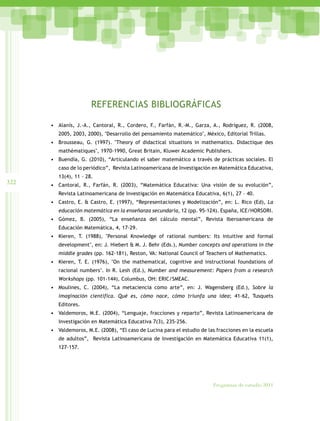 322
Programas de estudio 2011
REFERENCIAS BIBLIOGRÁFICAS
• Alanís, J.-A., Cantoral, R., Cordero, F., Farfán, R.-M., Garza, A., Rodríguez, R. (2008,
2005, 2003, 2000), "Desarrollo del pensamiento matemático", México, Editorial Trillas.
• Brousseau, G. (1997). "Theory of didactical situations in mathematics. Didactique des
mathématiques", 1970-1990, Great Britain, Kluwer Academic Publishers.
• Buendía, G. (2010), “Articulando el saber matemático a través de prácticas sociales. El
caso de lo periódico”, Revista Latinoamericana de Investigación en Matemática Educativa,
13(4), 11 – 28.
• Cantoral, R., Farfán, R. (2003), “Matemática Educativa: Una visión de su evolución”,
Revista Latinoamericana de Investigación en Matemática Educativa, 6(1), 27 – 40.
• Castro, E. & Castro, E. (1997), “Representaciones y Modelización”, en: L. Rico (Ed), La
educación matemática en la enseñanza secundaria, 12 (pp. 95-124). España, ICE/HORSORI.
• Gómez, B. (2005), “La enseñanza del cálculo mental”, Revista Iberoamericana de
Educación Matemática, 4, 17-29.
• Kieren, T. (1988), "Personal Knowledge of rational numbers: Its intuitive and formal
development", en: J. Hiebert & M. J. Behr (Eds.), Number concepts and operations in the
middle grades (pp. 162-181), Reston, VA: National Council of Teachers of Mathematics.
• Kieren, T. E. (1976), "On the mathematical, cognitive and instructional foundations of
racional numbers". In R. Lesh (Ed.), Number and measurement: Papers from a research
Workshops (pp. 101-144), Columbus, OH: ERIC/SMEAC.
• Moulines, C. (2004), “La metaciencia como arte”, en: J. Wagensberg (Ed.), Sobre la
imaginación científica. Qué es, cómo nace, cómo triunfa una idea; 41-62, Tusquets
Editores.
• Valdemoros, M.E. (2004), “Lenguaje, fracciones y reparto”, Revista Latinoamericana de
Investigación en Matemática Educativa 7(3), 235-256.
• Valdemoros, M.E. (2008), “El caso de Lucina para el estudio de las fracciones en la escuela
de adultos”, Revista Latinoamericana de Investigación en Matemática Educativa 11(1),
127-157.
 