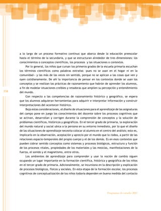 338
Programas de estudio 2011
a lo largo de un proceso formativo continuo que abarca desde la educación preescolar
hasta el término de la secundaria, y que se estructuran alrededor de tres dimensiones: los
conocimientos o conceptos científicos, los procesos y las situaciones o contextos.
Por lo general, los niños que cursan los primeros grados de la escuela primaria escuchan
los términos científicos como palabras extrañas –pues no se usan en el hogar ni en la
comunidad— y las más de las veces sin sentido, porque no se aplican a las cosas que ven y
oyen cotidianamente. De ahí la importancia de pensar en los contextos donde se usan los
conceptos y se realizan las prácticas de razonamiento que habrán de aprender los alumnos,
a fin de modelar situaciones creíbles y retadoras que amplíen su percepción y entendimiento
del mundo.
Con respecto a las competencias de razonamiento histórico y geográfico, se espera
que los alumnos adquieran herramientas para adquirir e interpretar información y construir
interpretaciones del acontecer histórico.
Bajo estas consideraciones, el diseño de situaciones para el aprendizaje de las asignaturas
del campo pone en juego los conocimientos del docente sobre los procesos cognitivos que
se activan, desarrollan y corrigen durante la comprensión de conceptos y la solución de
problemas científicos, históricos y geográficos. En el tercer grado de primaria, la exploración
del mundo natural y social ubica a la persona en su entorno inmediato, por lo que el diseño
de las situaciones de aprendizaje necesita colocar al alumno en el centro del análisis; esto es,
implicarlo en la observación, aceptación y aprecio por el mundo que lo rodea, a partir de las
relaciones espacio-temporales del propio cuerpo y el de los demás. Es en esos contextos que
pueden cobrar sentido conceptos como sistemas y procesos biológicos, estructura y función
de los procesos vitales, propiedades de los materiales y las mezclas, manifestaciones de la
fuerza, el sonido y el magnetismo, entre otros.
Los ambientes de aprendizaje para comprender y usar la noción de cambio siguen
ocupando un lugar importante en la formación científica, histórica y geográfica de los niños
en el tercer grado de primaria. Adicionalmente, se incursiona en la descripción y explicación
de procesos biológicos, físicos y sociales. En esta etapa de la formación escolar, los procesos
cognitivos de conceptualización de los niños todavía dependen en buena medida del contacto
 