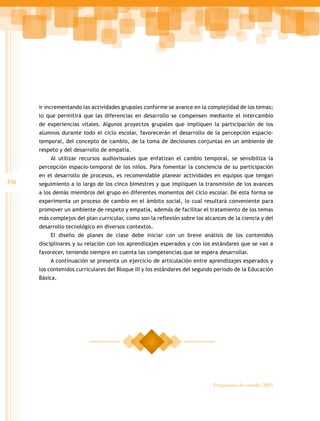 350
Programas de estudio 2011
ir incrementando las actividades grupales conforme se avance en la complejidad de los temas;
lo que permitirá que las diferencias en desarrollo se compensen mediante el intercambio
de experiencias vitales. Algunos proyectos grupales que impliquen la participación de los
alumnos durante todo el ciclo escolar, favorecerán el desarrollo de la percepción espacio-
temporal, del concepto de cambio, de la toma de decisiones conjuntas en un ambiente de
respeto y del desarrollo de empatía.
Al utilizar recursos audiovisuales que enfatizan el cambio temporal, se sensibiliza la
percepción espacio-temporal de los niños. Para fomentar la conciencia de su participación
en el desarrollo de procesos, es recomendable planear actividades en equipos que tengan
seguimiento a lo largo de los cinco bimestres y que impliquen la transmisión de los avances
a los demás miembros del grupo en diferentes momentos del ciclo escolar. De esta forma se
experimenta un proceso de cambio en el ámbito social, lo cual resultará conveniente para
promover un ambiente de respeto y empatía, además de facilitar el tratamiento de los temas
más complejos del plan curricular, como son la reflexión sobre los alcances de la ciencia y del
desarrollo tecnológico en diversos contextos.
El diseño de planes de clase debe iniciar con un breve análisis de los contenidos
disciplinares y su relación con los aprendizajes esperados y con los estándares que se van a
favorecer, teniendo siempre en cuenta las competencias que se espera desarrollar.
A continuación se presenta un ejercicio de articulación entre aprendizajes esperados y
los contenidos curriculares del Bloque III y los estándares del segundo periodo de la Educación
Básica.
 