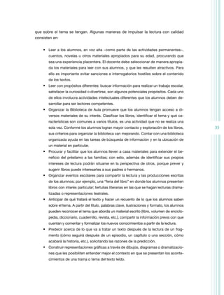 35
que sobre el tema se tengan. Algunas maneras de impulsar la lectura con calidad
consisten en:
• Leer a los alumnos, en voz alta –como parte de las actividades permanentes–,
cuentos, novelas u otros materiales apropiados para su edad, procurando que
sea una experiencia placentera. El docente debe seleccionar de manera apropia­
da los materiales para leer con sus alumnos, y que les resulten atractivos. Para
ello es importante evitar sanciones e interrogatorios hostiles sobre el contenido
de los textos.
• Leer con propósitos diferentes: buscar información para realizar un trabajo escolar,
satisfacer la curiosidad o divertirse, son algunos potenciales propósitos. Cada uno
de ellos involucra actividades intelectuales diferentes que los alumnos deben de­
sarrollar para ser lectores competentes.
• Organizar la Biblioteca de Aula promueve que los alumnos tengan acceso a di­
versos materiales de su interés. Clasificar los libros, identificar el tema y qué ca­
racterísticas son comunes a varios títulos, es una actividad que no se realiza una
sola vez. Conforme los alumnos logran mayor contacto y exploración de los libros,
sus criterios para organizar la biblioteca van mejorando. Contar con una biblioteca
organizada ayuda en las tareas de búsqueda de información y en la ubicación de
un material en particular.
• Procurar y facilitar que los alumnos lleven a casa materiales para extender el be­
neficio del préstamo a las familias; con esto, además de identificar sus propios
intereses de lectura podrán situarse en la perspectiva de otros, porque prever y
sugerir libros puede interesarles a sus padres o hermanos.
• Organizar eventos escolares para compartir la lectura y las producciones escritas
de los alumnos; por ejemplo, una “feria del libro” en donde los alumnos presenten
libros con interés particular; tertulias literarias en las que se hagan lecturas drama­
tizadas o representaciones teatrales.
• Anticipar de qué tratará el texto y hacer un recuento de lo que los alumnos saben
sobre el tema. A partir del título, palabras clave, ilustraciones y formato, los alumnos
pueden reconocer el tema que aborda un material escrito (libro, volumen de enciclo­
pedia, diccionario, cuadernillo, revista, etc.), compartir la información previa con que
cuentan y comentar y formalizar los nuevos conocimientos a partir de la lectura.
• Predecir acerca de lo que va a tratar un texto después de la lectura de un frag­
mento (cómo seguirá después de un episodio, un capítulo o una sección, cómo
acabará la historia, etc.), solicitando las razones de la predicción.
• Construir representaciones gráficas a través de dibujos, diagramas o dramatizacio­
nes que les posibiliten entender mejor el contexto en que se presentan los aconte­
cimientos de una trama o tema del texto leído.
 
