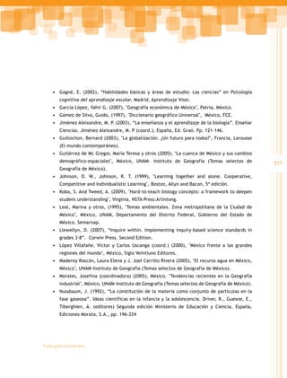 377
Guía para el maestro
• Gagné, E. (2002), “Habilidades básicas y áreas de estudio: Las ciencias” en Psicología
cognitiva del aprendizaje escolar, Madrid, Aprendizaje Visor.
• García López, Yahir G. (2007), "Geografía económica de México", Patria, México.
• Gómez de Silva, Guido, (1997), "Diccionario geográfico Universal", México, FCE.
• Jiménez Aleixandre, M. P. (2003), “La enseñanza y el aprendizaje de la biología”. Enseñar
Ciencias. Jiménez Aleixandre, M. P (coord.), España, Ed. Graó. Pp. 121-146.
• Guillochon, Bernard (2003), "La globalización. ¿Un futuro para todos?", Francia, Larousse
(El mundo contemporáneo).
• Gutiérrez de Mc Gregor, María Teresa y otros (2005), "La cuenca de México y sus cambios
demográfico-espaciales", México, UNAM- Instituto de Geografía (Temas selectos de
Geografía de México).
• Johnson, D. W., Johnson, R. T. (1999), "Learning together and alone. Cooperative,
Competitive and Individualistic Learning", Boston, Allyn and Bacon, 5ª edición.
• Koba, S. And Tweed, A. (2009), "Hard-to-teach biology concepts: a framework to deepen
student understanding", Virginia, NSTA Press:Arlintong.
• Leal, Marina y otros, (1995), "Temas ambientales. Zona metropolitana de la Ciudad de
México", México, UNAM, Departamento del Distrito Federal, Gobierno del Estado de
México, Semarnap.
• Llewellyn, D. (2007), “Inquire within. Implementing inquiry-based science standards in
grades 3-8”. Corwin Press. Second Edition.
• López Villafañe, Víctor y Carlos Uscanga (coord.) (2000), "México frente a las grandes
regiones del mundo", México, Siglo Veintiuno Editores.
• Maderey Rascón, Laura Elena y J. Joel Carrillo Rivera (2005), "El recurso agua en México,
México", UNAM-Instituto de Geografía (Temas selectos de Geografía de México).
• Morales, Josefina (coordinadora) (2005), México. "Tendencias recientes en la Geografía
industrial", México, UNAM-Instituto de Geografía (Temas selectos de Geografía de México).
• Nussbaum, J. (1992), “La constitución de la materia como conjunto de partículas en la
fase gaseosa”. Ideas científicas en la infancia y la adolescencia. Driver, R., Guesne, E.,
Tiberghien, A. (editores) Segunda edición Ministerio de Educación y Ciencia, España,
Ediciones Morata, S.A., pp. 196-224
 