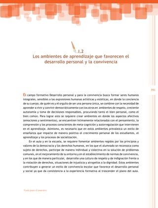 391
Guía para el maestro
El campo formativo Desarrollo personal y para la convivencia busca formar seres humanos
integrales, sensibles a las expresiones humanas artísticas y estéticas, en donde la conciencia
de su cuerpo, de quién es y el orgullo de ser una persona única, se combine con la necesidad de
aprender a vivir y convivir democráticamente con los otros en ambientes de respeto, creciente
autonomía y toma de decisiones responsables, procurando tanto el bien personal, como el
bien común. Para lograr esto se requiere crear ambientes en donde los aspectos afectivos
(emociones y sentimientos), se encuentren íntimamente relacionados con el pensamiento, la
comprensión y los procesos conscientes de meta-cognición y autorregulación que intervienen
en el aprendizaje. Asimismo, es necesario que en estos ambientes prevalezca un estilo de
enseñanza que impacte de manera positiva el crecimiento personal de los estudiantes, el
aprendizaje y los procesos de socialización.
En el aula y en la escuela, se requiere fomentar ambientes regidos por los principios y
valores de la democracia y los derechos humanos, en los que el alumnado se reconozca como
sujeto de derechos, participe de manera individual y colectiva en la solución de problemas
comunes, en el mejoramiento de su entorno y en el establecimiento de normas de convivencia,
y en los que de manera particular, desarrolle una cultura de respeto y de indignación frente a
la violación de derechos, situaciones de injusticia y atropellos a la dignidad. Estos ambientes
contribuyen a generar un estilo de convivencia escolar que favorece el desarrollo personal
y social ya que da consistencia a la experiencia formativa al trascender el plano del aula.
I.2
Los ambientes de aprendizaje que favorecen el
desarrollo personal y la convivencia
 