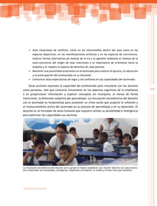 393
Guía para el maestro
• Ante situaciones de conflicto, tanto en los intercambios dentro del aula como en los
espacios deportivos, en las manifestaciones artísticas y en los espacios de convivencia,
mostrar formas alternativas de manejo de la ira y la agresión mediante el manejo de la
auto-conciencia del origen de esas reacciones y la importancia de orientarse hacia la
empatía y el respeto al espacio de derechos de cada persona
• Mantener una proximidad emocional con el alumnado para mostrar el aprecio, la valoración
y la preocupación del profesorado en su bienestar
• Comunicar altas expectativas de logro y de confianza en las capacidades del alumnado.
Estas acciones expresan la capacidad del profesorado para vincularse con los alumnos
como personas, más que centrarse únicamente en los aspectos cognitivos de la enseñanza
o en proporcionar información y explicar conceptos sin incorporar, al menos de forma
intencional, la dimensión subjetiva del aprendizaje. La vinculación socioafectiva del docente
con el alumnado es fundamental para promover un clima social que propicie la reflexión y
el involucramiento activo del alumnado en su proceso de aprendizaje y en su desarrollo. El
docente es un formador de seres humanos que requiere utilizar su sensibilidad e inteligencia
para potenciar las capacidades sus alumnos.
La vinculación socioafectiva del docente con su grupo no implica establecer una relación afectiva con cada alumno,
sino comprender sus necesidades, protegerlos, respetarlos y brindarles la calidez y el buen trato que necesitan.
 