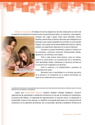 398
Programas de estudio 2011
Énfasis en la persona. El trabajo en las tres asignaturas de este campo pone al centro de
la experiencia educativa al alumno como una persona que siente, se comunica, tiene deseos,
necesita reír, jugar y gozar tanto como aprender, vencer
desafíos y desarrollar su talento. Recordar que trabajamos con
personas y que nuestro propósito es contribuir a su formación
integral, aún a pesar de las adversidades del entorno, implica
planear una experiencia educativa en la que el docente:
-
- Incorpore su propia sensibilidad, propicie el trabajo con
las emociones y promueva relaciones interpersonales cálidas,
igualitarias, de confianza y de respeto.
-
- Trate a cada alumno como persona, como ser valioso,
propicie la construcción y la reconstrucción de la autoestima;
forje identidades sólidas, individuales y colectivas con base en
la conciencia de la dignidad y los derechos.
-
- Evite la violencia y la competitividad y promueva la
solidaridad entre pares.
-
- Reconozca que el aprendizaje es un proceso que parte
de la persona y se fundamenta en su propia interioridad, así
como en las condiciones de su contexto.
La dimensión emocional es muy importante para las niñas y los niños de primero de primaria. Necesitan sentir el vínculo
afectivo con sus maestros y compañeros.
Lograr una comunicación efectiva requiere emplear métodos dialógicos, construir
experiencias de aprendizaje y ambientes formativos en los que se fortalezca la autoestima,
la práctica del debate, la capacidad de argumentación, la escucha activa, la disposición a
comprender lo que el otro plantea y a modificar sus propias posiciones en la construcción de
consensos y en la expresión de disensos. Así, el alumnado aprende a establecer límites en el
 