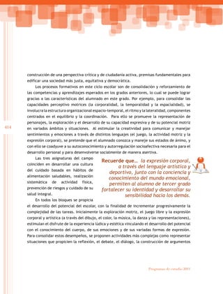 414
Programas de estudio 2011
construcción de una perspectiva crítica y de ciudadanía activa, premisas fundamentales para
edificar una sociedad más justa, equitativa y democrática.
Los procesos formativos en este ciclo escolar son de consolidación y reforzamiento de
las competencias y aprendizajes esperados en los grados anteriores, lo cual se puede lograr
gracias a las características del alumnado en este grado. Por ejemplo, para consolidar las
capacidades perceptivo motrices (la corporalidad, la temporalidad y la espacialidad), se
involucra la estructura organizacional espacio-temporal, el ritmo y la lateralidad, componentes
centrados en el equilibrio y la coordinación. Para ello se promueve la representación de
personajes, la exploración y el desarrollo de su capacidad expresiva y de su potencial motriz
en variados ámbitos y situaciones. Al estimular la creatividad para comunicar y manejar
sentimientos y emociones a través de distintos lenguajes (el juego, la actividad motriz y la
expresión corporal), se pretende que el alumnado conozca y maneje sus estados de ánimo, y
con ello se coadyuve a su autoconocimiento y autorregulación socioafectiva necesaria para el
desarrollo personal y para desenvolverse socialmente de manera asertiva.
Las tres asignaturas del campo
coinciden en desarrollar una cultura
del cuidado basada en hábitos de
alimentación saludables, realización
sistemática de actividad física,
prevención de riesgos y cuidado de su
salud integral.
En todos los bloques se propicia
el desarrollo del potencial del escolar, con la finalidad de incrementar progresivamente la
complejidad de las tareas. Inicialmente la exploración motriz, el juego libre y la expresión
corporal y artística (a través del dibujo, el color, la música, la danza y las representaciones),
estimulan el disfrute de la experiencia lúdica y estética vinculando el desarrollo del potencial
con el conocimiento del cuerpo, de sus emociones y de sus variadas formas de expresión.
Para consolidar estos desempeños, se proponen actividades más complejas como representar
situaciones que propicien la reflexión, el debate, el diálogo, la construcción de argumentos
Recuerde que… la expresión corporal,
a través del lenguaje artístico y
deportivo, junto con la conciencia y
conocimiento del mundo emocional,
permiten al alumno de tercer grado
fortalecer su identidad y desarrollar su
sensibilidad hacia los demás.
 