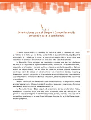 423
Guía para el maestro
El primer bloque enfatiza la capacidad del escolar de tomar la conciencia del cuerpo
y valorarse a sí mismo y a los demás. Como medio de autoconocimiento, respeto por la
diversidad y el cuidado de sí mismo, se proponen actividades lúdicas y expresivas para
desarrollar el potencial al interactuar con otros ante retos y desafíos comunes.
La Educación Física promueve las capacidades motrices para que los estudiantes
reconozcan su corporeidad al explorar diversos ritmos y los vinculen a su expresión corporal,
desarrollen su orientación y memoria auditiva, así como su orientación espacial en distintas
formas de desplazamiento. Por su parte, la Educación Artística propone experiencias
estéticas a través del trabajo con las sensaciones y las percepciones (sonidos, imágenes y
la expresión corporal), para construir la apreciación y sensibilidad estética como medio de
autoconocimiento y comunicación de ideas, sensaciones, emociones en diferentes situaciones
y condiciones.
Destaca sus vínculos con la historia al trabajar la espacialidad y la temporalidad pues se
propicia la comprensión del espacio en donde acontecen los sucesos y los procesos, elementos
centrales en la construcción del pensamiento histórico.
La Formación Cívica y Ética propicia el conocimiento de las características físicas,
emocionales y culturales de las niñas y los niños, trabaja los rasgos que caracterizan a los
grupos de los que forma parte el estudiantado (familia, escuela, vecinos), vinculado con el
autocuidado para favorecer la creación de hábitos de alimentación, actividad física regular,
higiene y seguridad.
III.1
Orientaciones para el Bloque 1 Campo Desarrollo
personal y para la convivencia
 