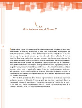 446
Programas de estudio 2011
En este bloque, Formación Cívica y Ética fortalece en el alumnado el proceso de adaptación
heterónoma a las normas y la valoración de éstas como acuerdos para la convivencia que
protegen los derechos de todos. El alumnado no sólo comprenderá la importancia de respetar
las normas, sino que podrá reconocer que las autoridades deben aplicarlas de manera
imparcial. Esta comprensión sienta las bases para que los alumnos comprendan que los
derechos de la infancia están protegidos por leyes e instituciones, además de que existen
autoridades encargadas de velar por el bienestar colectivo como principio de convivencia.
Por su parte, la Educación Física propone estrategias didácticas como el juego cooperativo, el
juego de reglas y la espontaneidad del juego libre en su potencial de interacción social para
promover valores como el respeto a las reglas, el valor del trabajo en equipo, la atención
a la norma para la coexistencia pacífica, el desarrollo del sentido cooperativo, respeto a la
diversidad de capacidades y habilidades diferentes y la cultura de la legalidad como base de
una sociedad democrática.
A través de la creación de obras visuales, representaciones, creación de argumentos
y el diseño objetos, la Educación Artística propicia que las niñas y los niños trabajen su
corporeidad, reconozcan sus emociones y desarrollen su potencial creativo. Por su parte,
la Educación Física trabaja las capacidades motrices y lúdicas y expresivas para propiciar la
confianza personal y social y la interacción entre compañeros.
III.4
Orientaciones para el Bloque IV
 