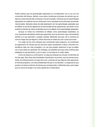 73
Podrá notarse que los aprendizajes esperados no corresponden uno a uno con los
contenidos del bloque, debido a que éstos constituyen procesos de estudio que en
algunos casos trascienden el bloque e incluso el grado, mientras que los aprendizajes
esperados son saberes que se construyen como resultado de los procesos de estudio
mencionados. Ejemplos claros de esta explicación son los aprendizajes esperados que
se refieren al uso de los algoritmos convencionales de las operaciones, que tienen como
sustrato el estudio de varios contenidos que no se reflejan como aprendizajes esperados.
Aunque no todos los contenidos se reflejan como aprendizajes esperados, es
muy importante estudiarlos todos para garantizar que los alumnos vayan encontrando
sentido a lo que aprenden y puedan emplear diferentes recursos; de lo contrario se
corre el riesgo de que lleguen a utilizar técnicas sin saber por qué o para qué sirven.
A lo largo de los cinco bloques que comprende cada programa, los contenidos
se organizaron de manera que los alumnos vayan accediendo a ideas y recursos ma­
temáticos cada vez más complejos, a la vez que puedan relacionar lo que ya saben
con lo que están por aprender. Sin embargo, es probable que haya otros criterios para
establecer la secuenciación y, por lo tanto, no se trata de un orden rígido.
Como se observa a continuación, en algunos bloques se incluyen contenidos de
los tres ejes. Esto tiene dos finalidades importantes; la primera, que los temas se es­
tudien simultáneamente a lo largo del curso, evitando así que algunos sólo aparezcan
al final del programa, con alta probabilidad de que no se estudien. La segunda es que
pueda vincularse el estudio de temas que corresponden a diferentes ejes, para lograr
que los alumnos tengan una visión global de la matemática.
 
