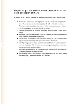 80
Propósitos para el estudio de las Ciencias Naturales
en la educación primaria
El estudio de las Ciencias Naturales en la educación primaria busca que los niños:
• Reconozcan la ciencia y la tecnología como procesos en actualización permanen­
te, con los alcances y las limitaciones propios de toda construcción humana.
• Practiquen hábitos saludables para prevenir enfermedades, accidentes y situacio­
nes de riesgo a partir del conocimiento de su cuerpo.
• Participen en acciones de consumo sustentable que contribuyan a cuidar el am­
biente.
• Interpreten, describan y expliquen, a partir de modelos, algunos fenómenos y pro­
cesos naturales cercanos a su experiencia.
• Conozcan las características comunes de los seres vivos y las usen para inferir
algunas relaciones de adaptación que establecen con el ambiente.
• Identifiquen algunas interacciones entre los objetos del entorno asociadas a los fe­
nómenos físicos, con el fin de relacionar sus causas y efectos, así como reconocer
sus aplicaciones en la vida cotidiana.
• Identifiquen propiedades de los materiales y cómo se aprovechan sus transforma­
ciones en diversas actividades humanas.
• Integren y apliquen sus conocimientos, habilidades y actitudes para buscar opcio­
nes de solución a problemas comunes de su entorno.
 