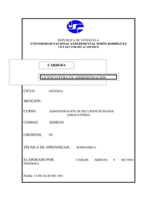 REPUBLICA DE VENEZUELA
    UNIVERSIDAD NACIONAL EXPERIMENTAL SIMÓN RODRÍGUEZ
                      VICE RECTORADO ACADEMICO




               CARRERA
               CARRERA

           LICENCIATURA EN ADMINISTRACIÓN


CICLO:          GENERAL


MENCIÓN:

CURSO:          ADMINISTRACIÓN DE RECURSOS HUMANOS
                         (OBLIGATORIO)

CODIGO:         30200210


CREDITOS:       03


TÉCNICA DE APRENDIZAJE:         SEMINARIO ii



ELABORADO POR:                  CARLOS     ARRIENS   Y   SILVINO
PIERDONA


Fecha: 15 DE JULIO DE 1981
 