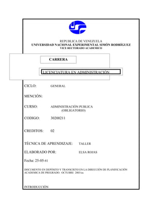 REPUBLICA DE VENEZUELA
    UNIVERSIDAD NACIONAL EXPERIMENTAL SIMÓN RODRÍGUEZ
                       VICE RECTORADO ACADEMICO



               CARRERA
               CARRERA

            LICENCIATURA EN ADMINISTRACIÓN


CICLO:            GENERAL


MENCIÓN:

CURSO:            ADMINISTRACIÓN PUBLICA
                       (OBLIGATORIO)

CODIGO:           30200211


CREDITOS:         02


TÉCNICA DE APRENDIZAJE:            TALLER

ELABORADO POR:                     ELSA ROJAS

Fecha: 25-05-81

DOCUMENTO EN DEPÓSITO Y TRANSCRITO EN LA DIRECCIÓN DE PLANIFICACIÓN
ACADEMICA DE PREGRADO. OCTUBRE 2003/ea




INTRODUCCIÓN
 